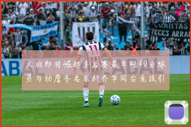 文班即将崛起季后赛最年轻40分球员与幼詹齐名东科乔华同台竞技引关注