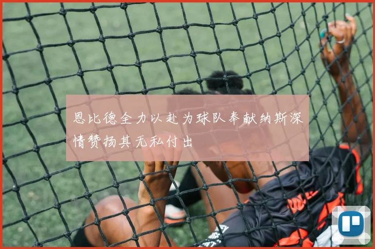 恩比德全力以赴为球队奉献纳斯深情赞扬其无私付出