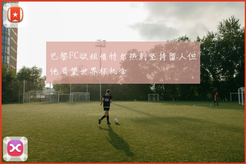 巴黎FC欲租借特尔热刺坚持留人但他渴望世界杯机会