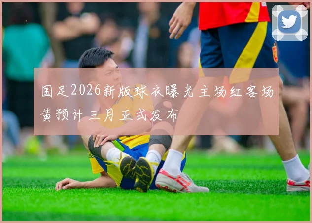 国足2026新版球衣曝光主场红客场黄预计三月正式发布