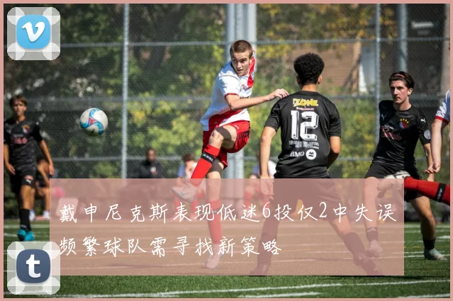 戴申尼克斯表现低迷6投仅2中失误频繁球队需寻找新策略