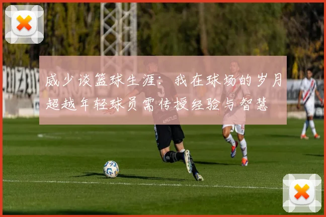 威少谈篮球生涯：我在球场的岁月超越年轻球员需传授经验与智慧