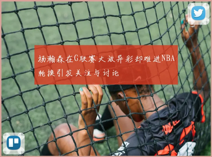杨瀚森在G联赛大放异彩却难进NBA轮换引发关注与讨论
