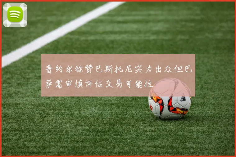 普约尔称赞巴斯托尼实力出众但巴萨需审慎评估交易可能性