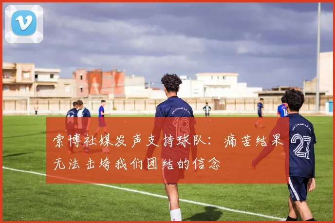 索博社媒发声支持球队：痛苦结果无法击垮我们团结的信念