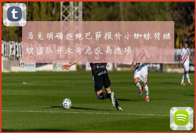马竞明确拒绝巴萨报价小蜘蛛将继续留队并未考虑交易选项