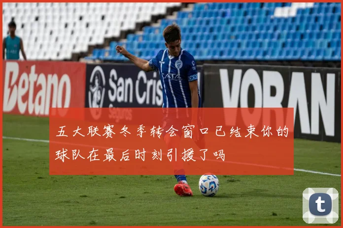 五大联赛冬季转会窗口已结束你的球队在最后时刻引援了吗