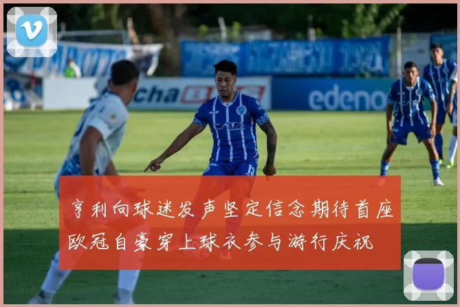 亨利向球迷发声坚定信念期待首座欧冠自豪穿上球衣参与游行庆祝