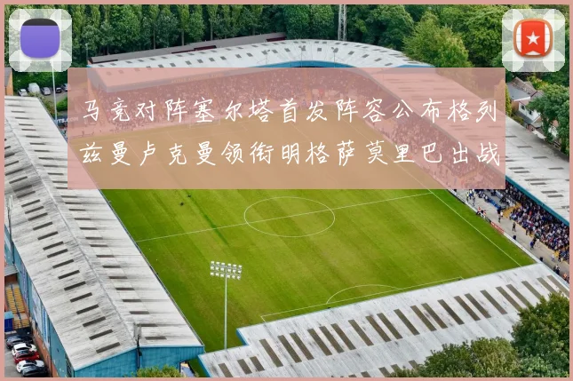 马竞对阵塞尔塔首发阵容公布格列兹曼卢克曼领衔明格萨莫里巴出战