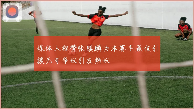 媒体人称赞张镇麟为本赛季最佳引援无可争议引发热议