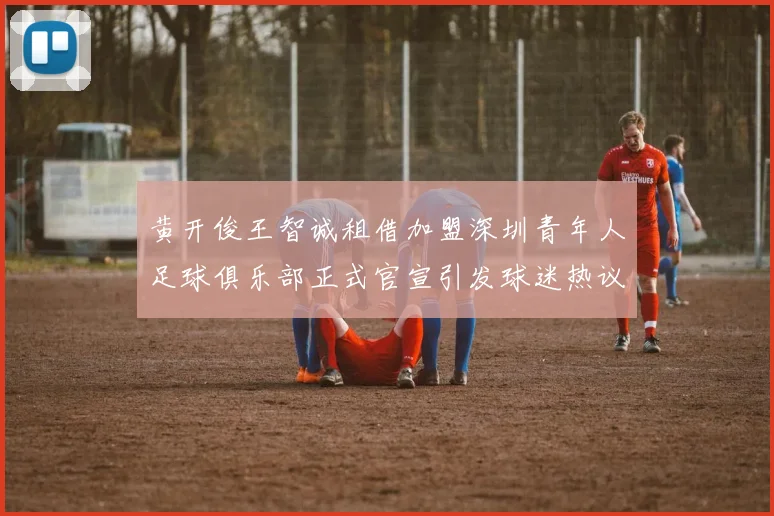 黄开俊王智诚租借加盟深圳青年人足球俱乐部正式官宣引发球迷热议