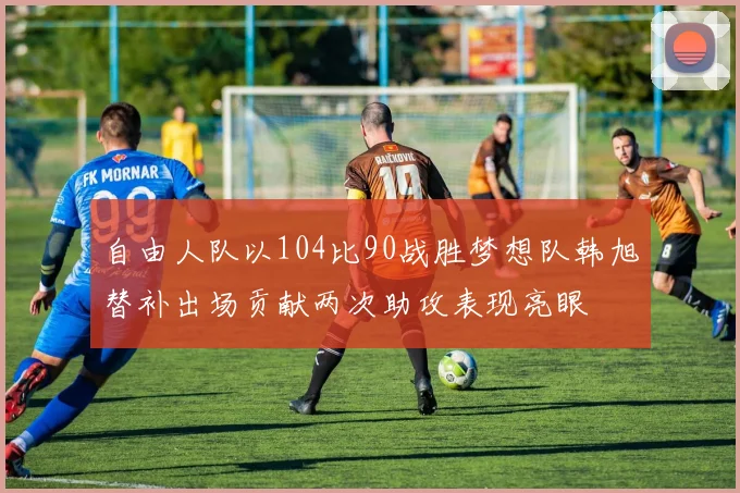 自由人队以104比90战胜梦想队韩旭替补出场贡献两次助攻表现亮眼