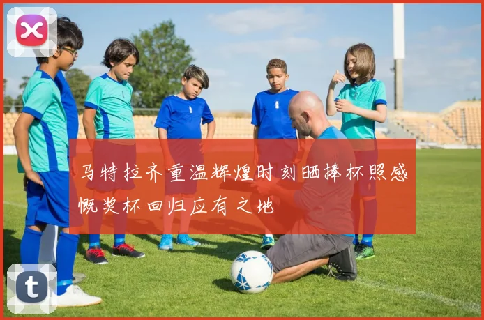 马特拉齐重温辉煌时刻晒捧杯照感慨奖杯回归应有之地