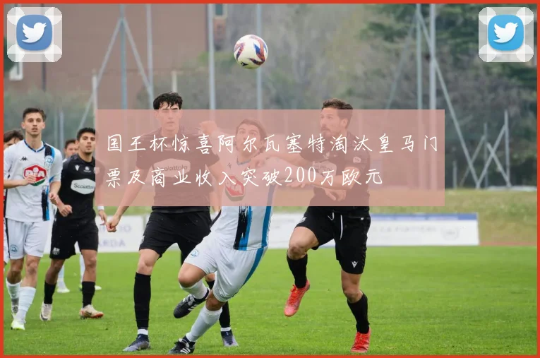 国王杯惊喜阿尔瓦塞特淘汰皇马门票及商业收入突破200万欧元