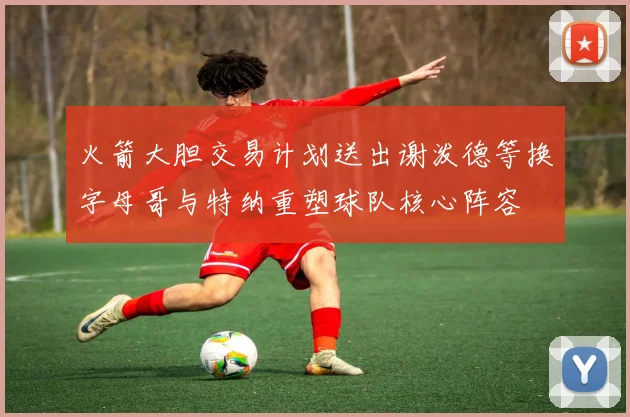 火箭大胆交易计划送出谢泼德等换字母哥与特纳重塑球队核心阵容