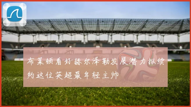 布莱顿看好赫尔泽勒发展潜力拟续约这位英超最年轻主帅