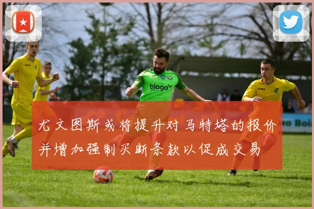 尤文图斯或将提升对马特塔的报价并增加强制买断条款以促成交易