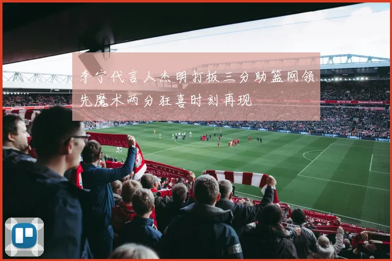 李宁代言人杰明打板三分助篮网领先魔术两分狂喜时刻再现