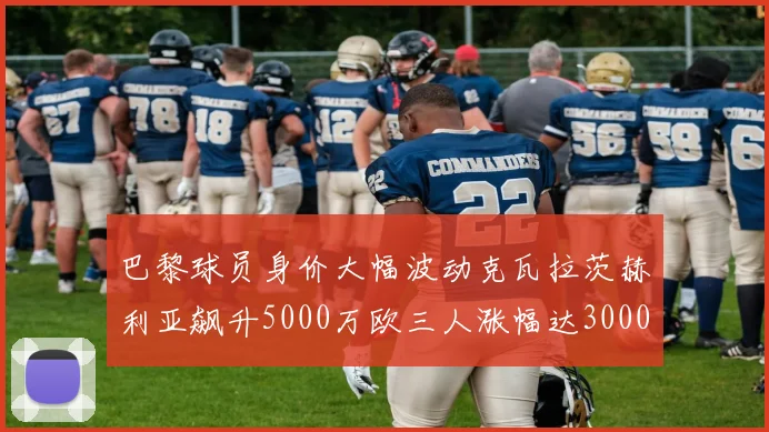 巴黎球员身价大幅波动克瓦拉茨赫利亚飙升5000万欧三人涨幅达3000万欧